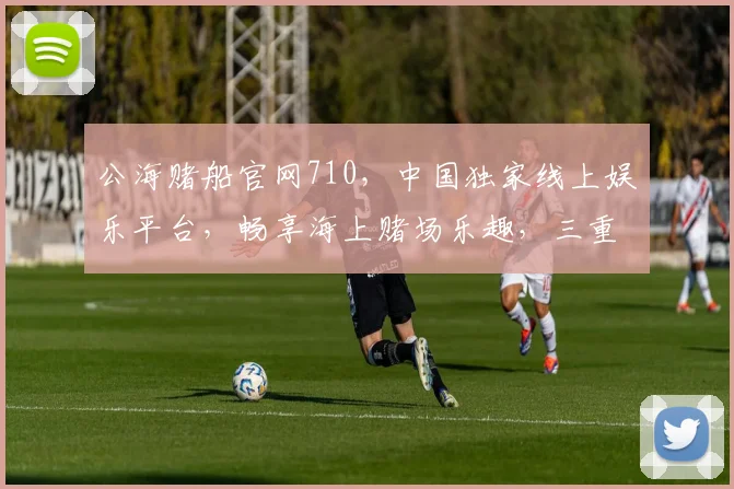 公海赌船官网710，中国独家线上娱乐平台，畅享海上赌场乐趣，三重惊喜等你来