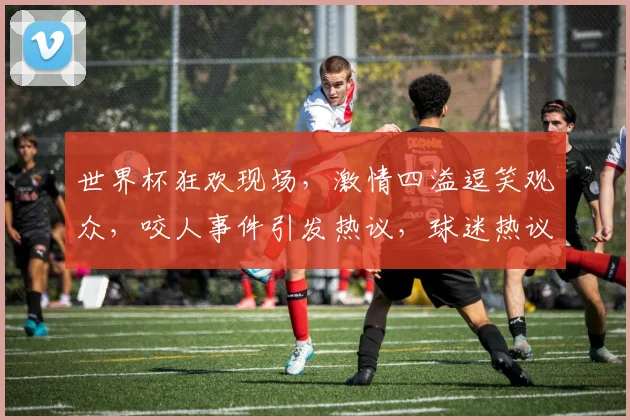 世界杯狂欢现场，激情四溢逗笑观众，咬人事件引发热议，球迷热议不断