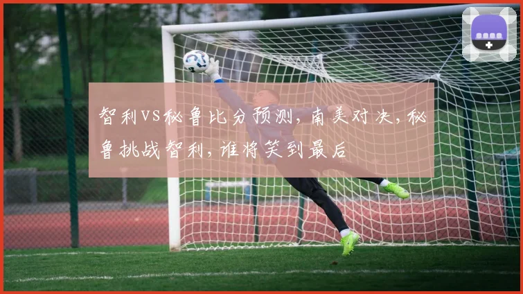 智利vs秘鲁比分预测,南美对决,秘鲁挑战智利,谁将笑到最后