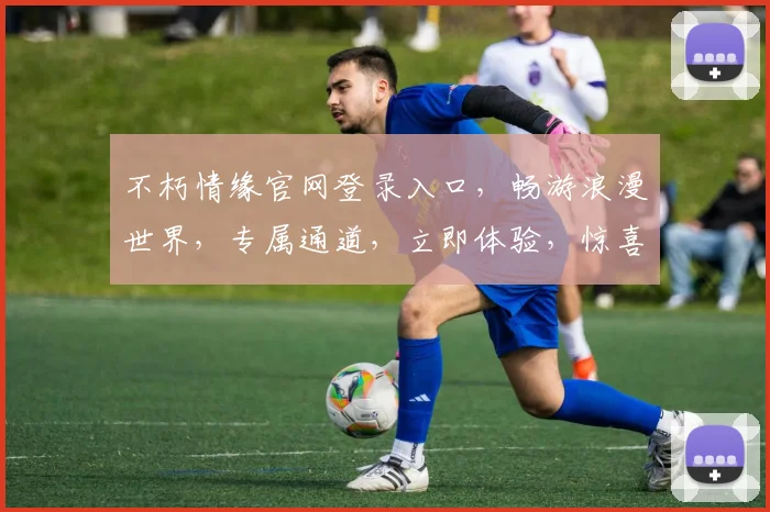 不朽情缘官网登录入口，畅游浪漫世界，专属通道，立即体验，惊喜不断