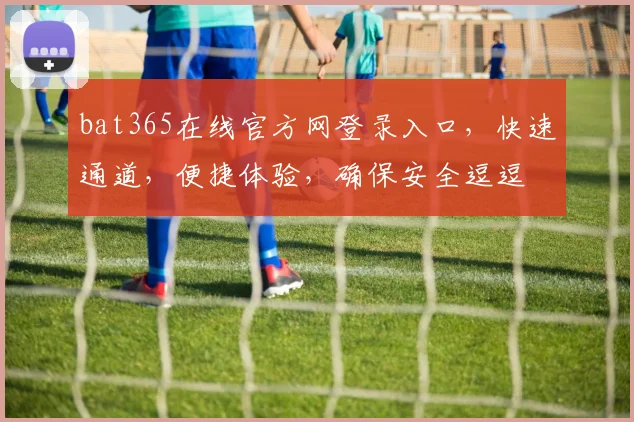 bat365在线官方网登录入口，快速通道，便捷体验，确保安全逗逗